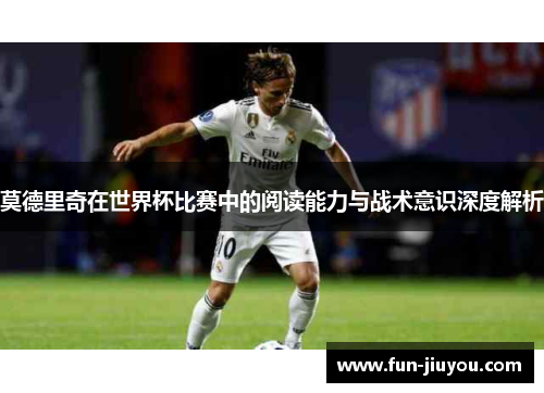 莫德里奇在世界杯比赛中的阅读能力与战术意识深度解析
