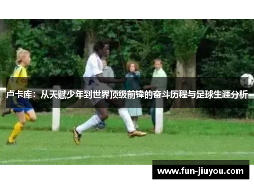 卢卡库：从天赋少年到世界顶级前锋的奋斗历程与足球生涯分析