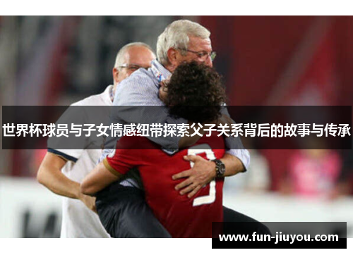 世界杯球员与子女情感纽带探索父子关系背后的故事与传承