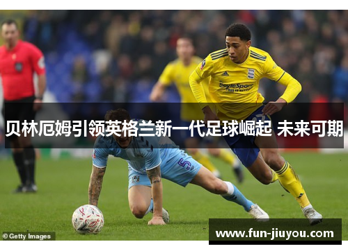 贝林厄姆引领英格兰新一代足球崛起 未来可期