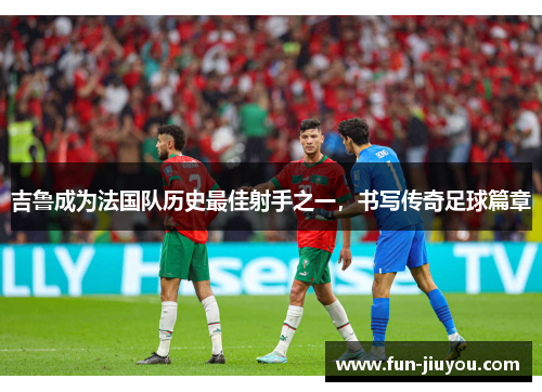 吉鲁成为法国队历史最佳射手之一，书写传奇足球篇章