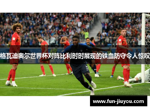 格瓦迪奥尔世界杯对阵比利时时展现的铁血防守令人惊叹