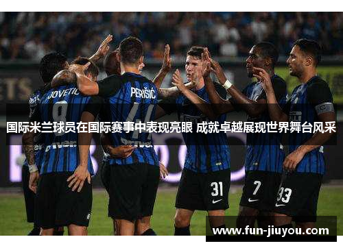国际米兰球员在国际赛事中表现亮眼 成就卓越展现世界舞台风采
