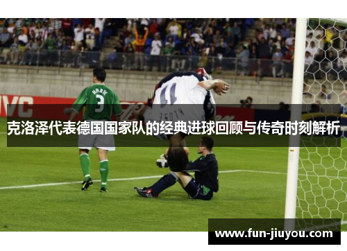 克洛泽代表德国国家队的经典进球回顾与传奇时刻解析