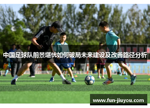 中国足球队前景堪忧如何破局未来建设及改善路径分析