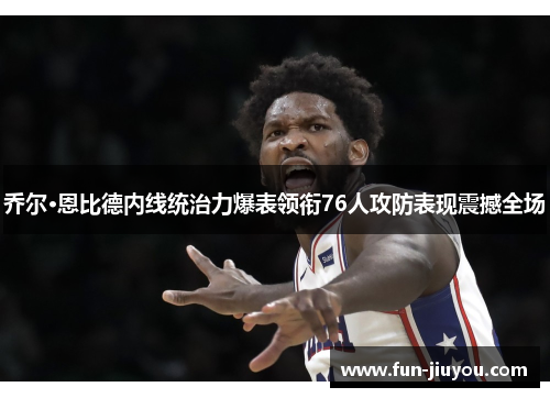 乔尔·恩比德内线统治力爆表领衔76人攻防表现震撼全场