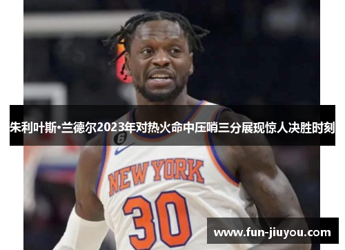 朱利叶斯·兰德尔2023年对热火命中压哨三分展现惊人决胜时刻