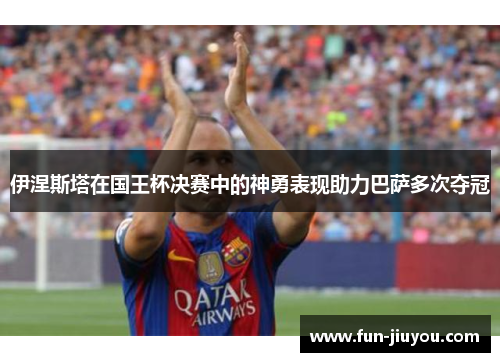 伊涅斯塔在国王杯决赛中的神勇表现助力巴萨多次夺冠