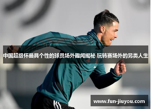 中国超级杯最具个性的球员场外趣闻揭秘 玩转赛场外的另类人生
