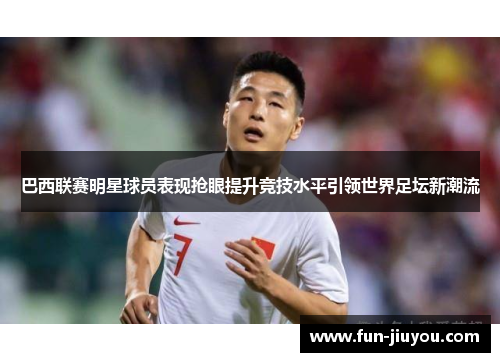 巴西联赛明星球员表现抢眼提升竞技水平引领世界足坛新潮流