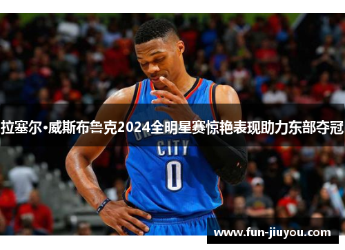 拉塞尔·威斯布鲁克2024全明星赛惊艳表现助力东部夺冠