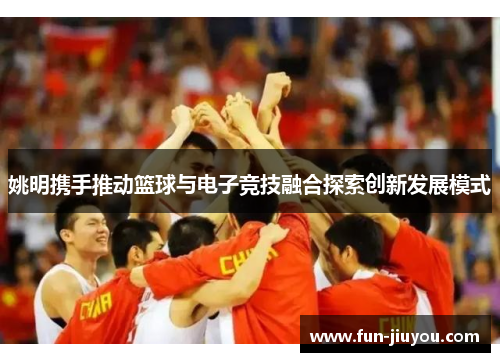 姚明携手推动篮球与电子竞技融合探索创新发展模式