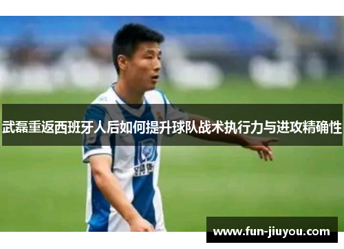 武磊重返西班牙人后如何提升球队战术执行力与进攻精确性