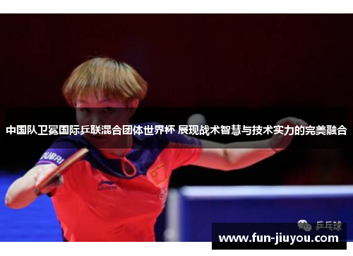 中国队卫冕国际乒联混合团体世界杯 展现战术智慧与技术实力的完美融合