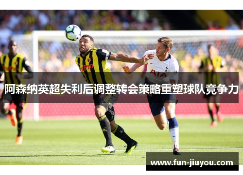 阿森纳英超失利后调整转会策略重塑球队竞争力