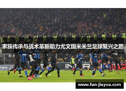家族传承与战术革新助力尤文国米米兰足球复兴之路