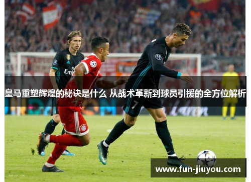 皇马重塑辉煌的秘诀是什么 从战术革新到球员引援的全方位解析