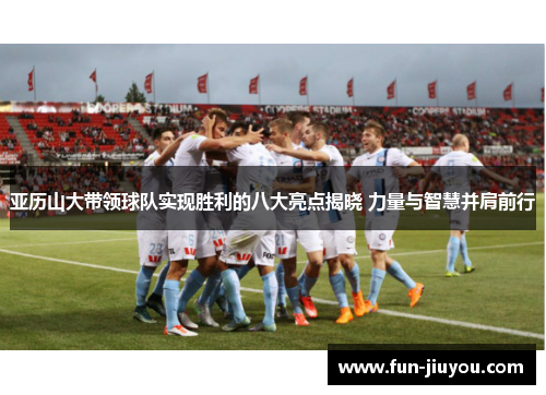 亚历山大带领球队实现胜利的八大亮点揭晓 力量与智慧并肩前行