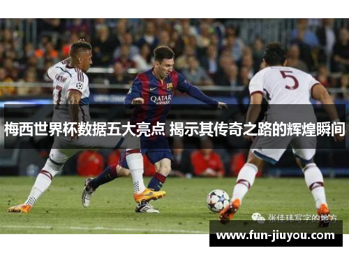 梅西世界杯数据五大亮点 揭示其传奇之路的辉煌瞬间