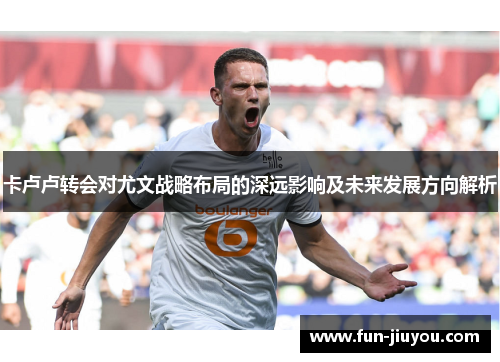 卡卢卢转会对尤文战略布局的深远影响及未来发展方向解析