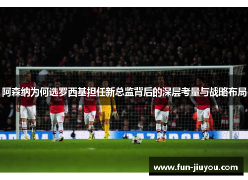 阿森纳为何选罗西基担任新总监背后的深层考量与战略布局